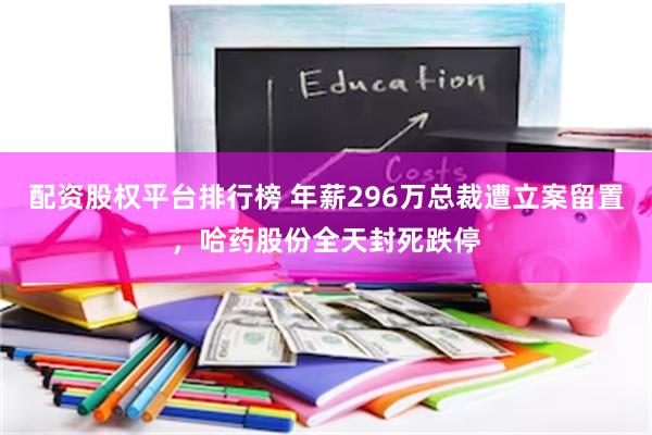 配资股权平台排行榜 年薪296万总裁遭立案留置，哈药股份全天封死跌停