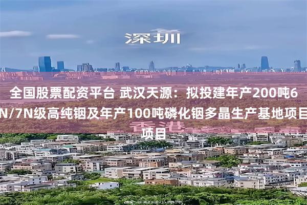 全国股票配资平台 武汉天源：拟投建年产200吨6N/7N级高纯铟及年产100吨磷化铟多晶生产基地项目