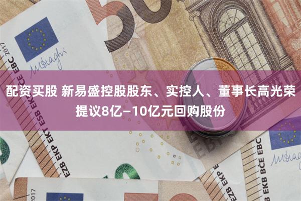 配资买股 新易盛控股股东、实控人、董事长高光荣提议8亿—10亿元回购股份