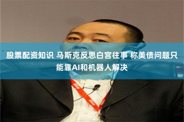 股票配资知识 马斯克反思白宫往事 称美债问题只能靠AI和机器人解决