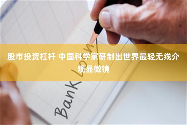 股市投资杠杆 中国科学家研制出世界最轻无线介观显微镜