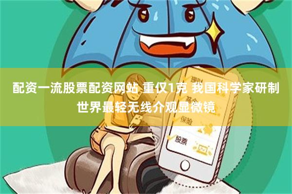 配资一流股票配资网站 重仅1克 我国科学家研制世界最轻无线介观显微镜