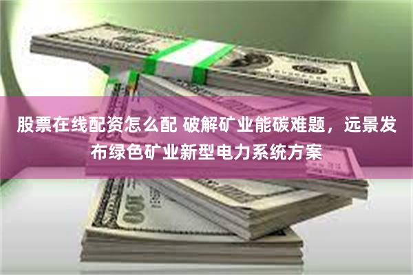 股票在线配资怎么配 破解矿业能碳难题,远景发布绿色矿业新型电力系统方案