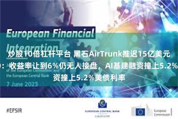 炒股10倍杠杆平台 黑石AirTrunk推迟15亿美元REIT IPO：收益率让到6%仍无人接盘，AI基建融资撞上5.2%美债利率