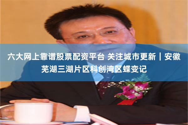 六大网上靠谱股票配资平台 关注城市更新｜安徽芜湖三湖片区科创湾区蝶变记