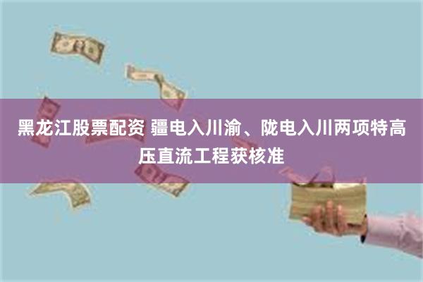 黑龙江股票配资 疆电入川渝、陇电入川两项特高压直流工程获核准