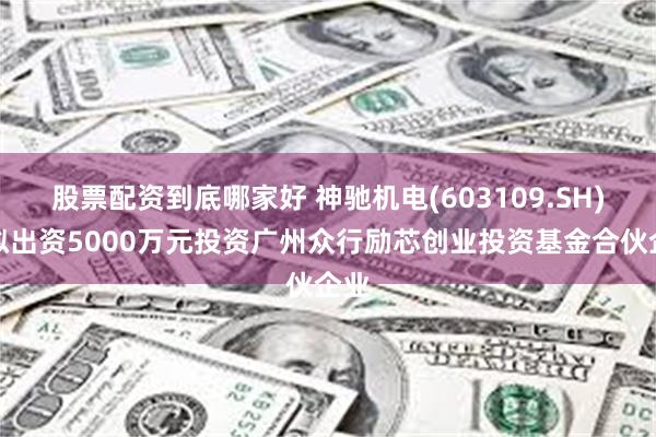股票配资到底哪家好 神驰机电(603109.SH)：拟出资5000万元投资广州众行励芯创业投资基金合伙企业